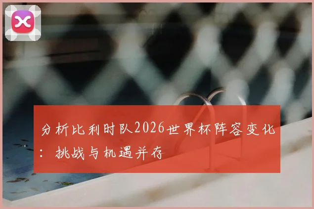 分析比利时队2026世界杯阵容变化：挑战与机遇并存