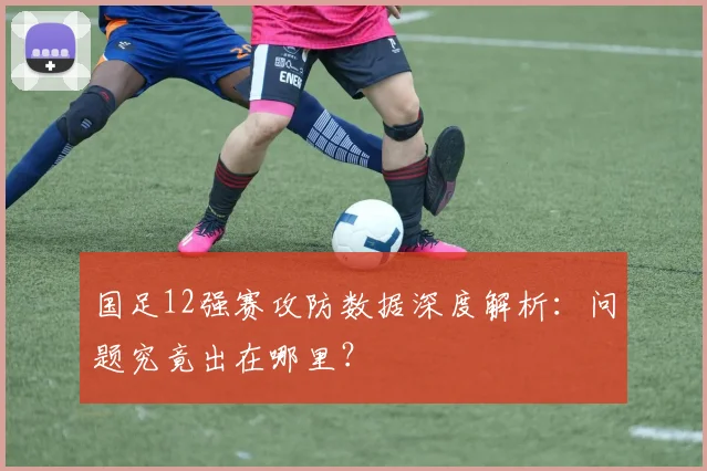 国足12强赛攻防数据深度解析：问题究竟出在哪里？