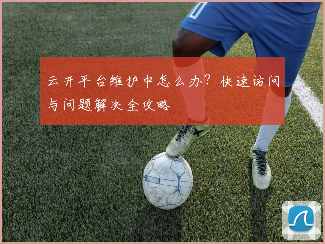 云开平台维护中怎么办？快速访问与问题解决全攻略